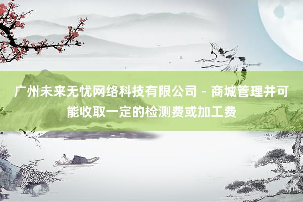 广州未来无忧网络科技有限公司 - 商城管理并可能收取一定的检测费或加工费